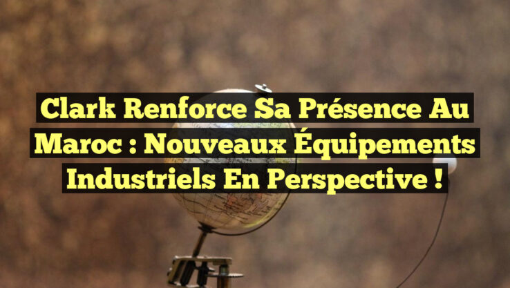 Clark Renforce sa Présence au Maroc : Nouveaux Équipements Industriels en Perspective !