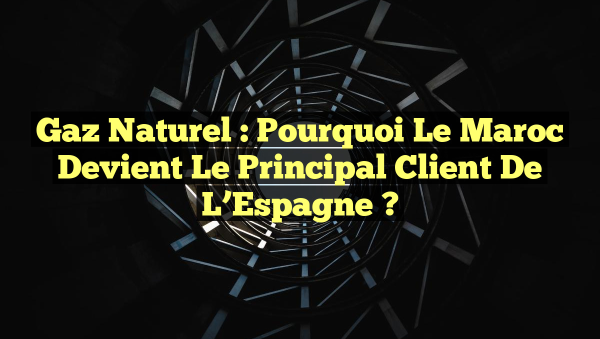 Gaz Naturel : Pourquoi le Maroc Devient le Principal Client de l&rsquo;Espagne ?