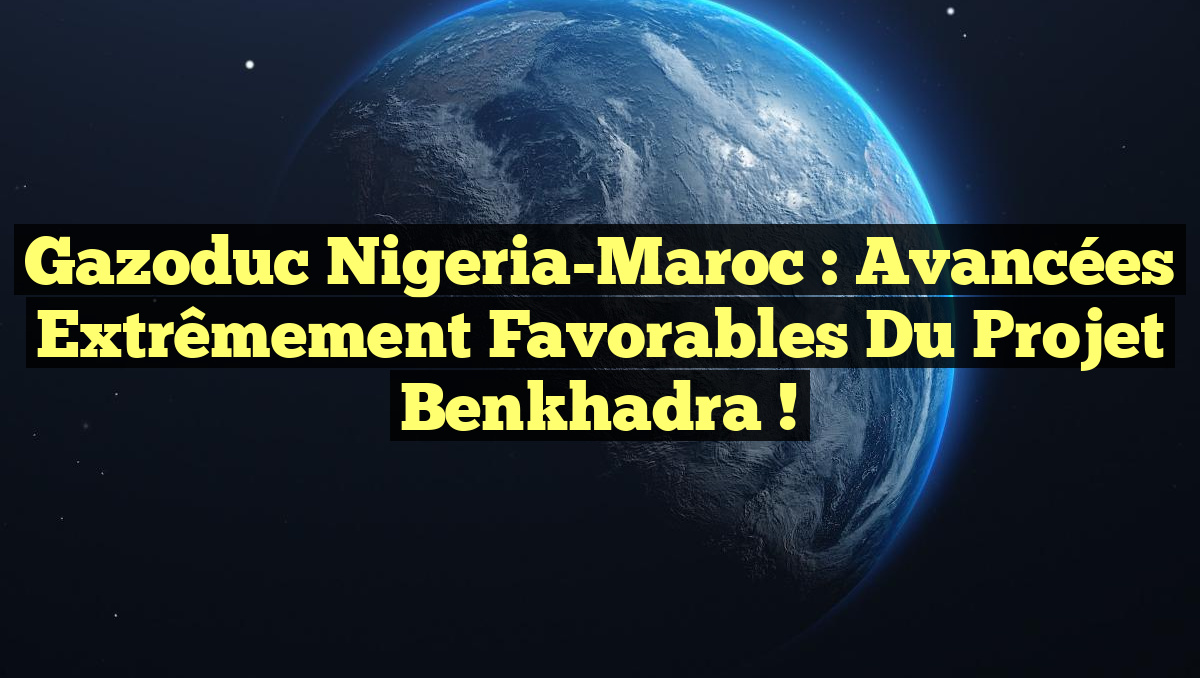 Gazoduc Nigeria-Maroc : Avancées Extrêmement Favorables du Projet Benkhadra !