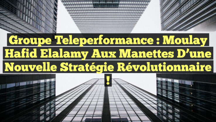 Groupe Teleperformance : Moulay Hafid Elalamy aux Manettes d’une Nouvelle Stratégie Révolutionnaire !
