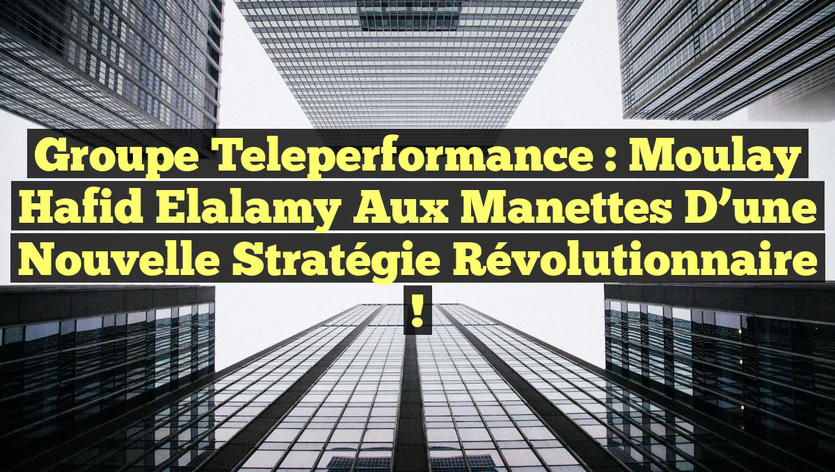 Groupe Teleperformance : Moulay Hafid Elalamy aux Manettes d&rsquo;une Nouvelle Stratégie Révolutionnaire !