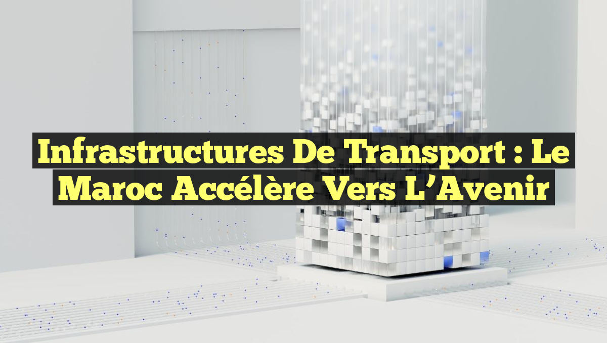 Infrastructures de Transport : Le Maroc Accélère vers l&rsquo;Avenir