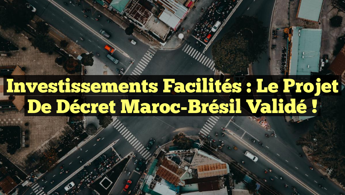 Investissements Facilités : Le Projet de Décret Maroc-Brésil Validé !
