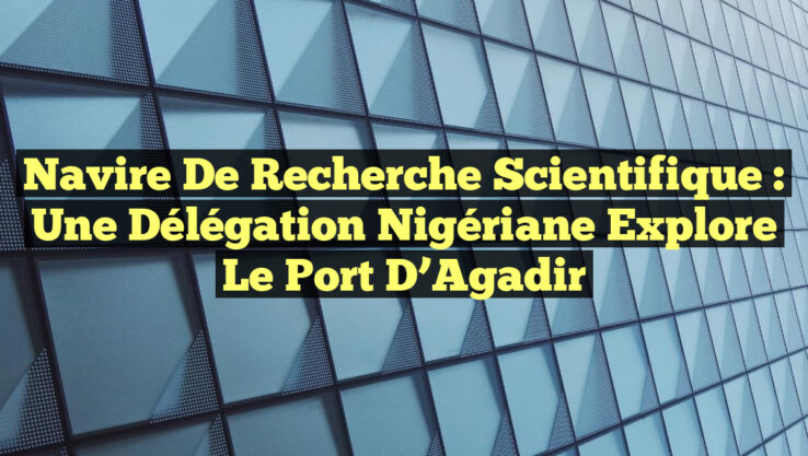 Navire de Recherche Scientifique : Une Délégation Nigériane Explore le Port d’Agadir