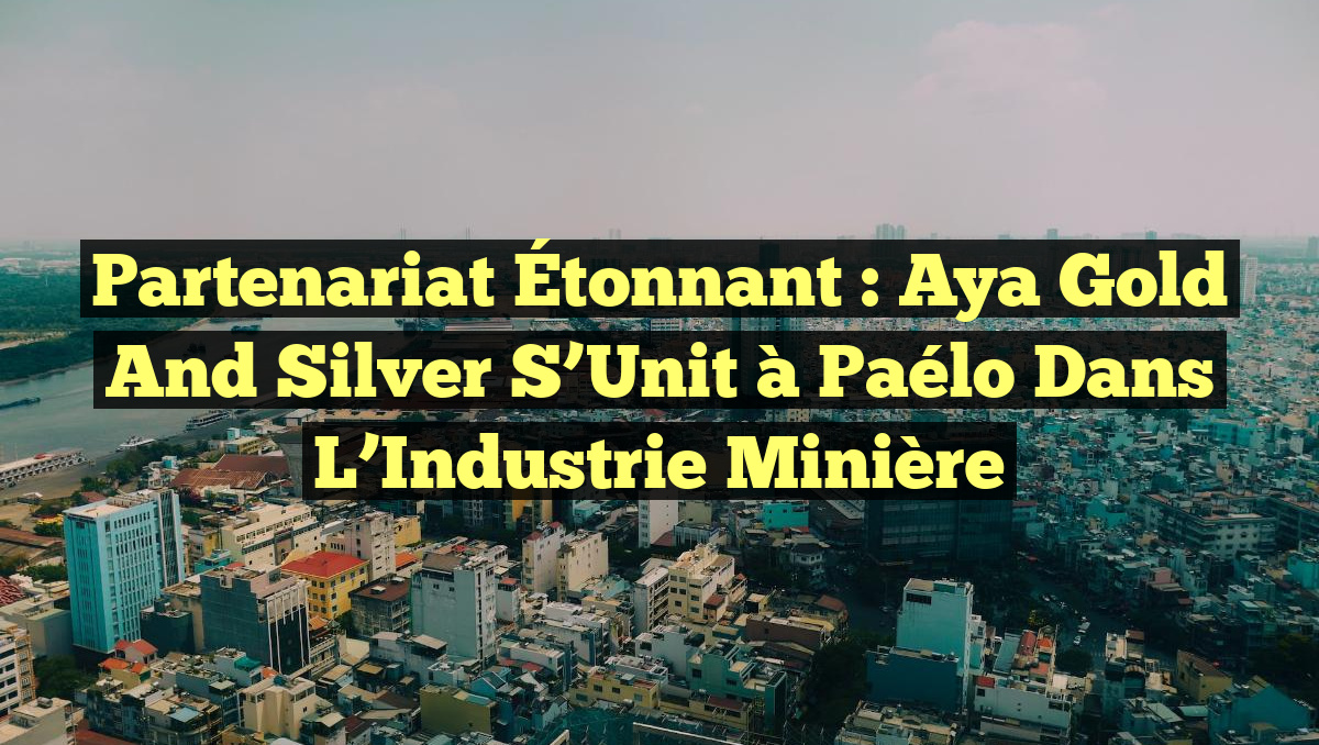 Partenariat Étonnant : Aya Gold and Silver s&rsquo;Unit à Paélo dans l&rsquo;Industrie Minière