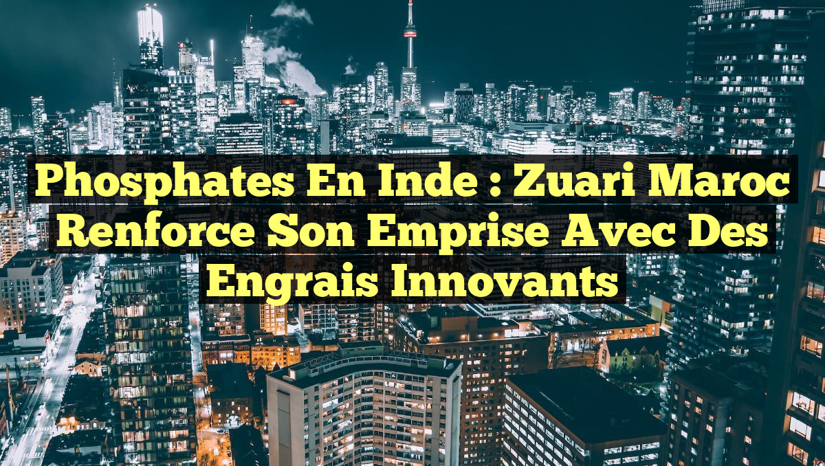 Phosphates en Inde : Zuari Maroc renforce son emprise avec des engrais innovants