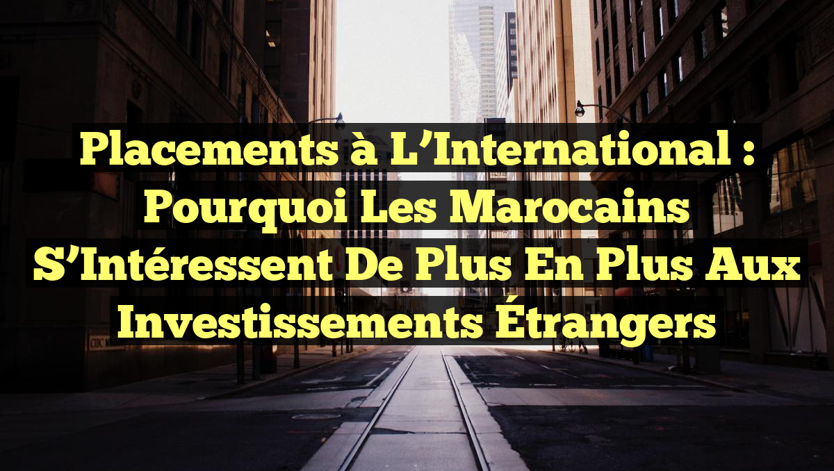 Placements à l&rsquo;International : Pourquoi les Marocains S&rsquo;Intéressent de Plus en Plus aux Investissements Étrangers