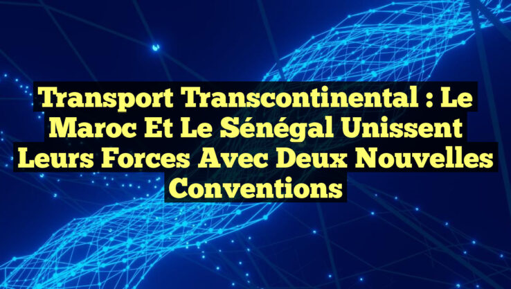 Transport Transcontinental : Le Maroc et le Sénégal Unissent leurs Forces avec Deux Nouvelles Conventions