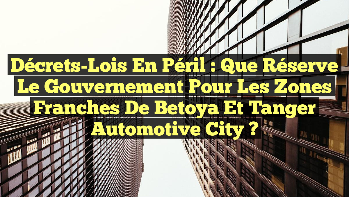 Décrets-Lois en Péril : Que Réserve le Gouvernement pour les Zones Franches de Betoya et Tanger Automotive City ?
