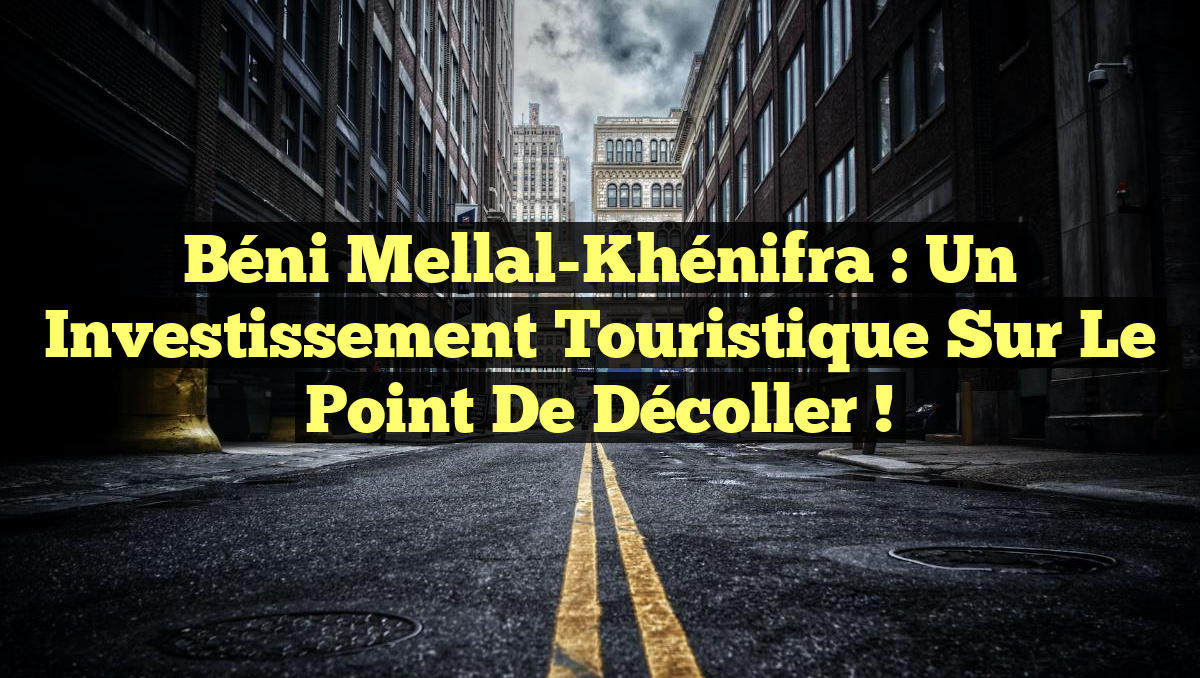 Béni Mellal-Khénifra : un investissement touristique sur le point de décoller !