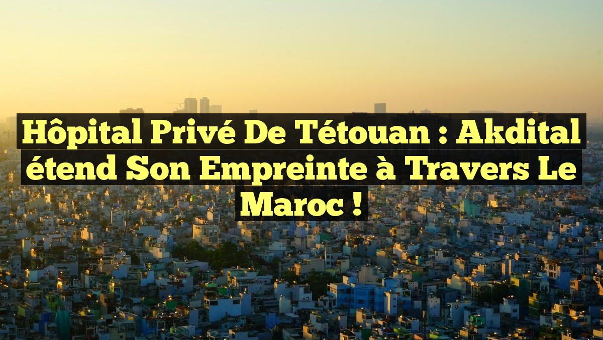 Hôpital Privé de Tétouan : Akdital étend son empreinte à travers le Maroc !