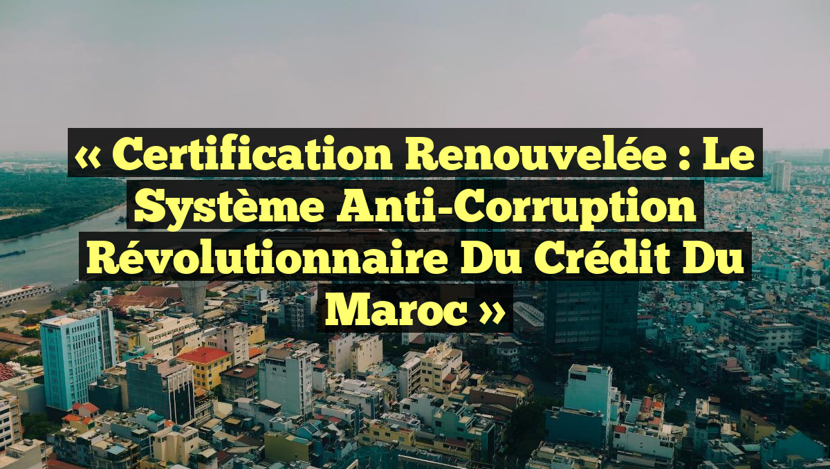 « Certification Renouvelée : Le Système Anti-Corruption Révolutionnaire du Crédit du Maroc »