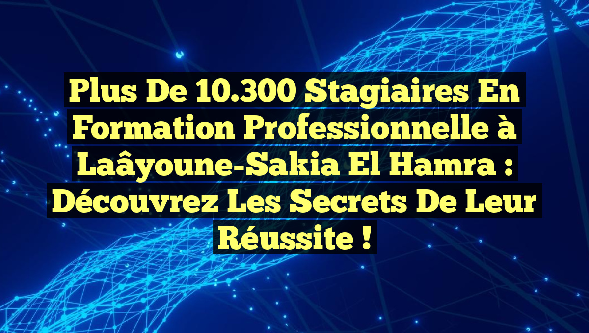 Plus de 10.300 Stagiaires en Formation Professionnelle à Laâyoune-Sakia El Hamra : Découvrez les Secrets de Leur Réussite !