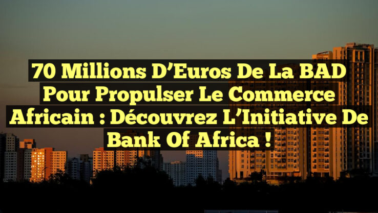 70 Millions d’Euros de la BAD pour Propulser le Commerce Africain : Découvrez l’Initiative de Bank Of Africa !