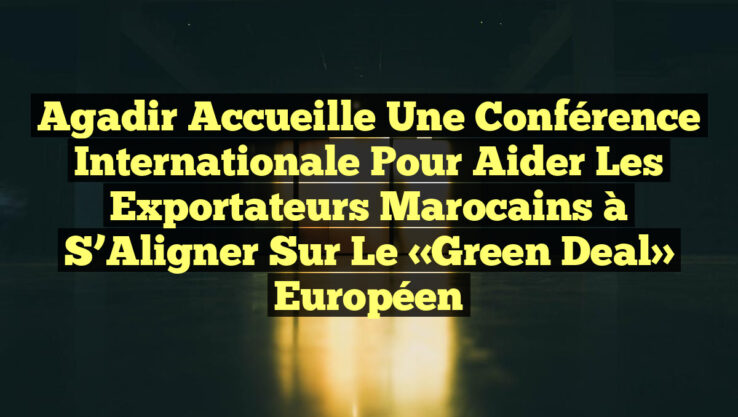 Agadir Accueille une Conférence Internationale pour Aider les Exportateurs Marocains à S’Aligner sur le «Green Deal» Européen