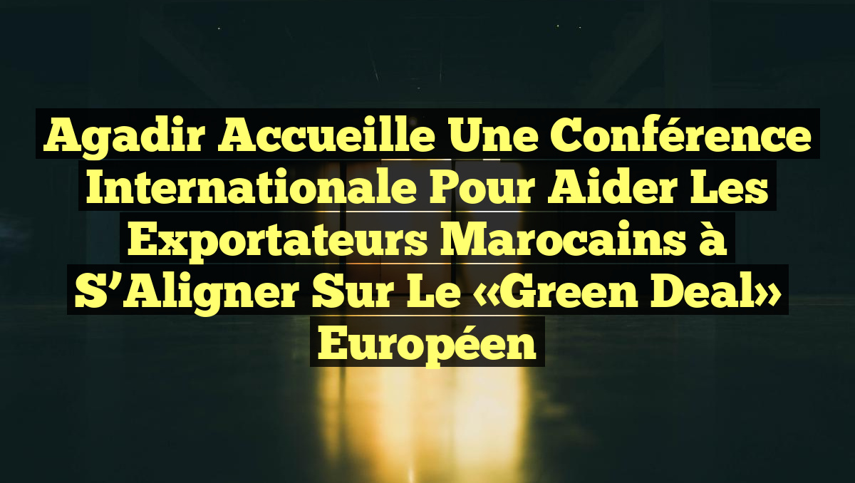 Agadir Accueille une Conférence Internationale pour Aider les Exportateurs Marocains à S&rsquo;Aligner sur le «Green Deal» Européen