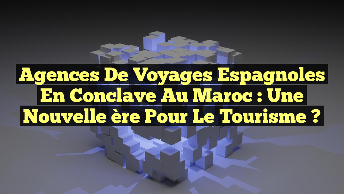 Agences de voyages espagnoles en conclave au Maroc : une nouvelle ère pour le tourisme ?