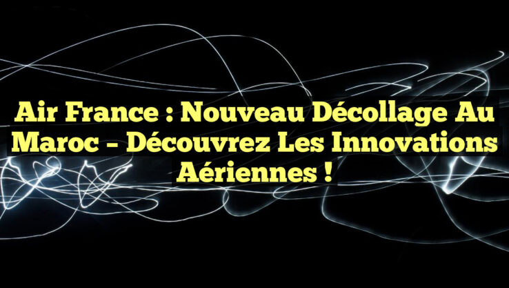 Air France : Nouveau Décollage au Maroc – Découvrez les Innovations Aériennes !