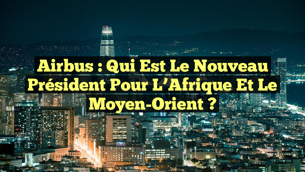 Airbus : Qui est le nouveau Président pour l&rsquo;Afrique et le Moyen-Orient ?