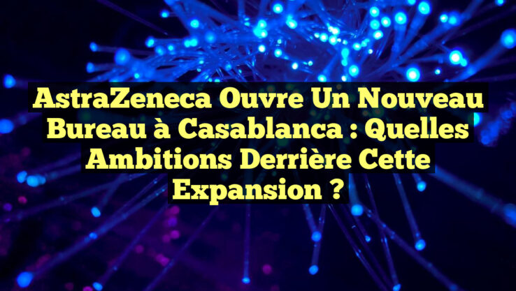 AstraZeneca ouvre un nouveau bureau à Casablanca : Quelles ambitions derrière cette expansion ?