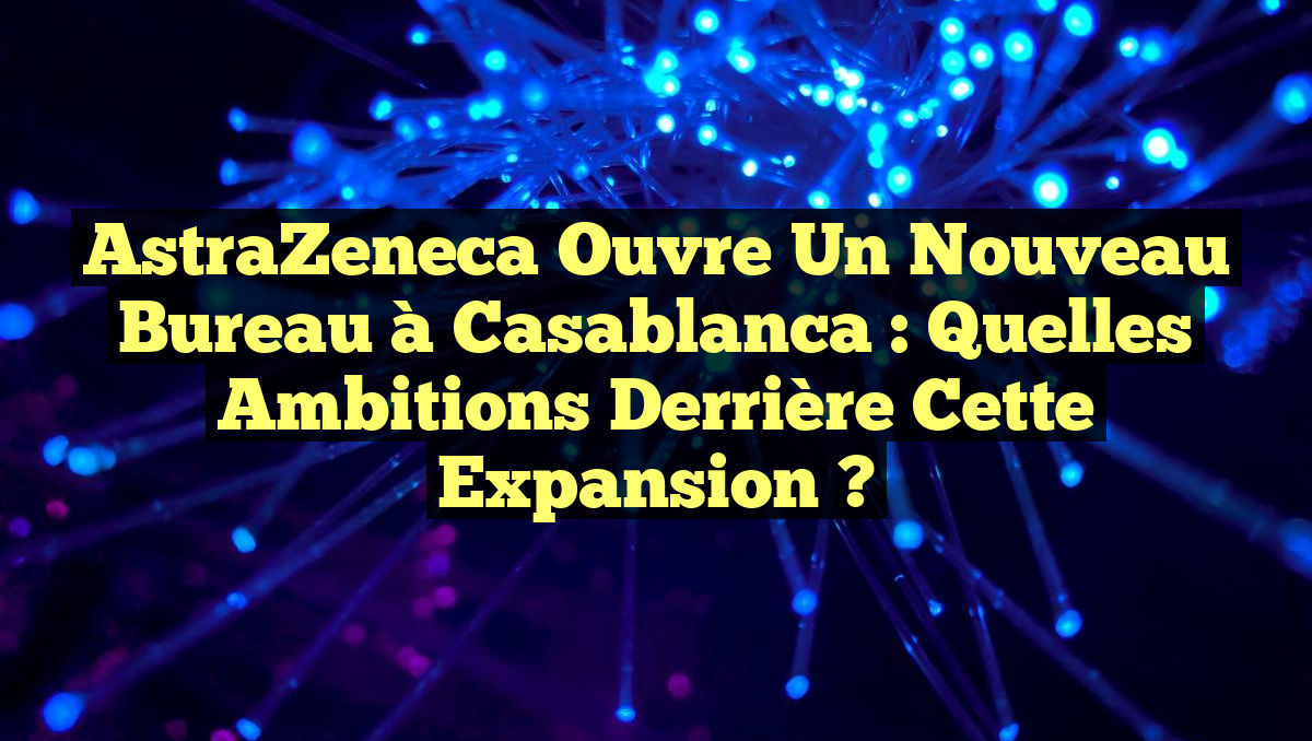 AstraZeneca ouvre un nouveau bureau à Casablanca : Quelles ambitions derrière cette expansion ?