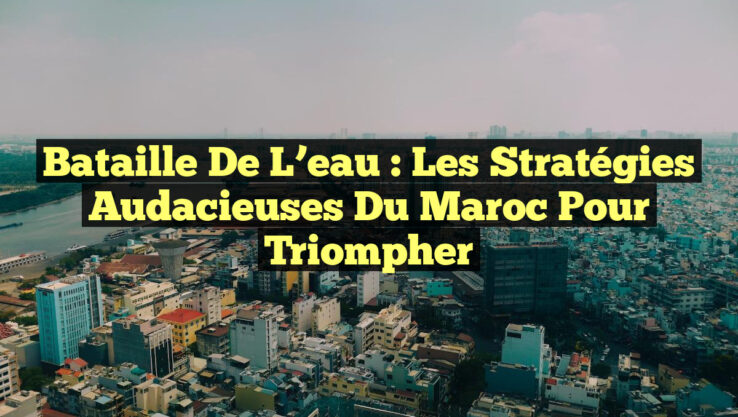 Bataille de l’eau : Les stratégies audacieuses du Maroc pour triompher