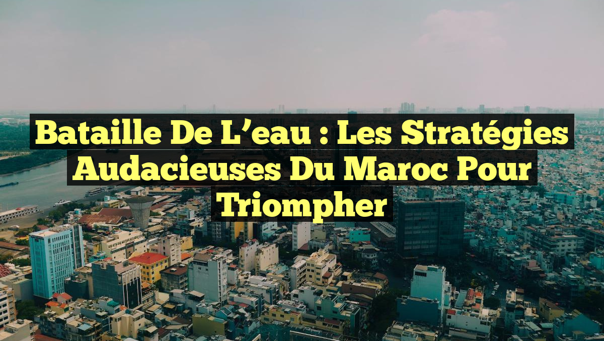 Bataille de l&rsquo;eau : Les stratégies audacieuses du Maroc pour triompher