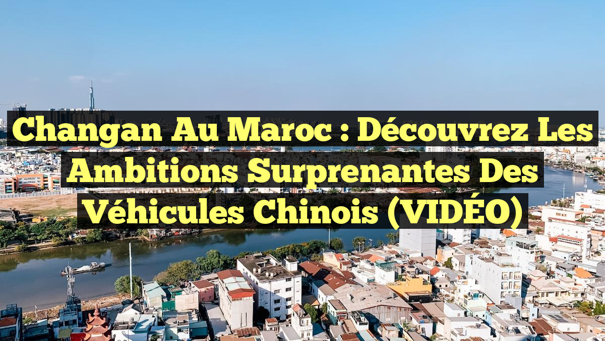 Changan au Maroc : découvrez les ambitions surprenantes des véhicules chinois (VIDÉO)