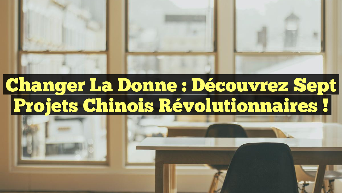 Changer la donne : Découvrez sept projets chinois révolutionnaires !