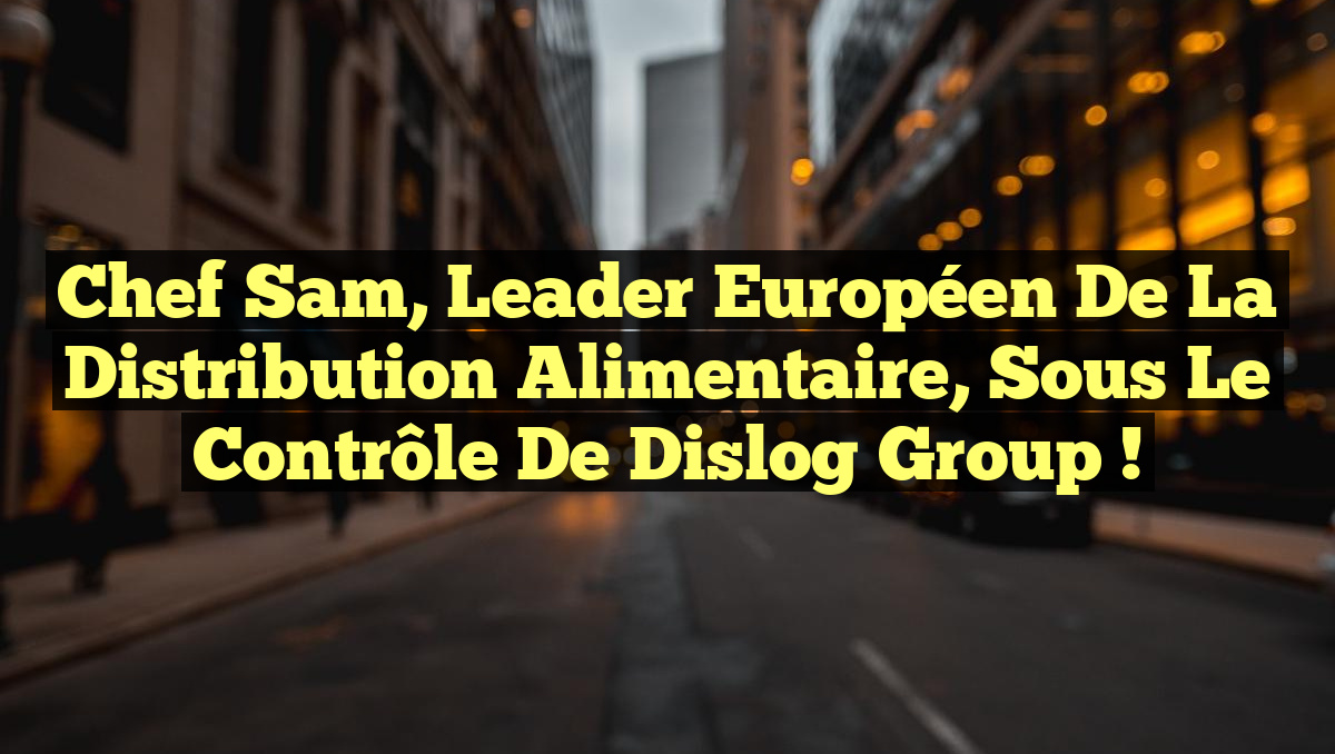 Chef Sam, Leader Européen de la Distribution Alimentaire, Sous le Contrôle de Dislog Group !