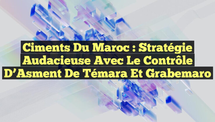 Ciments du Maroc : Stratégie audacieuse avec le contrôle d’Asment de Témara et Grabemaro