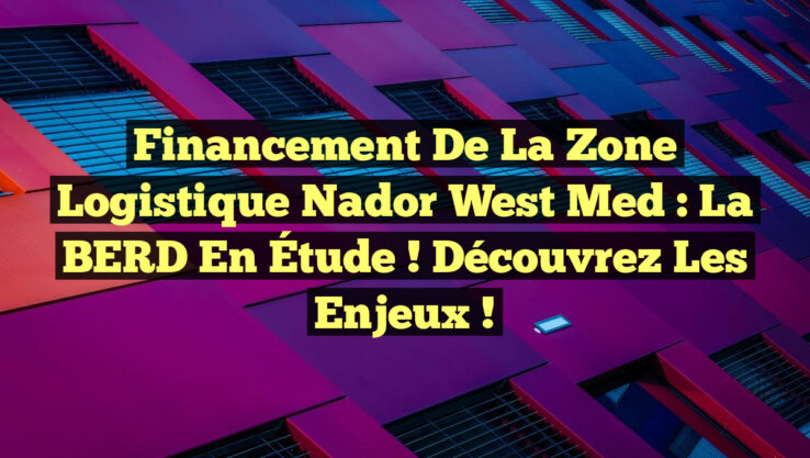 Financement de la Zone Logistique Nador West Med : La BERD en Étude ! Découvrez les Enjeux !