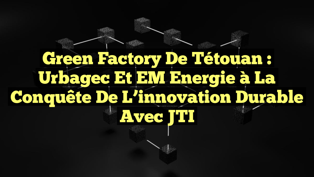 Green Factory de Tétouan : Urbagec et EM Energie à la conquête de l&rsquo;innovation durable avec JTI
