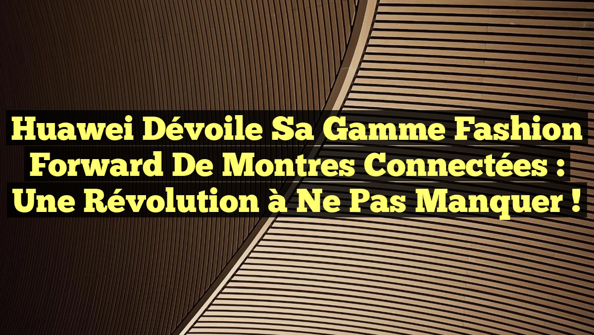 Huawei dévoile sa gamme Fashion Forward de montres connectées : une révolution à ne pas manquer !