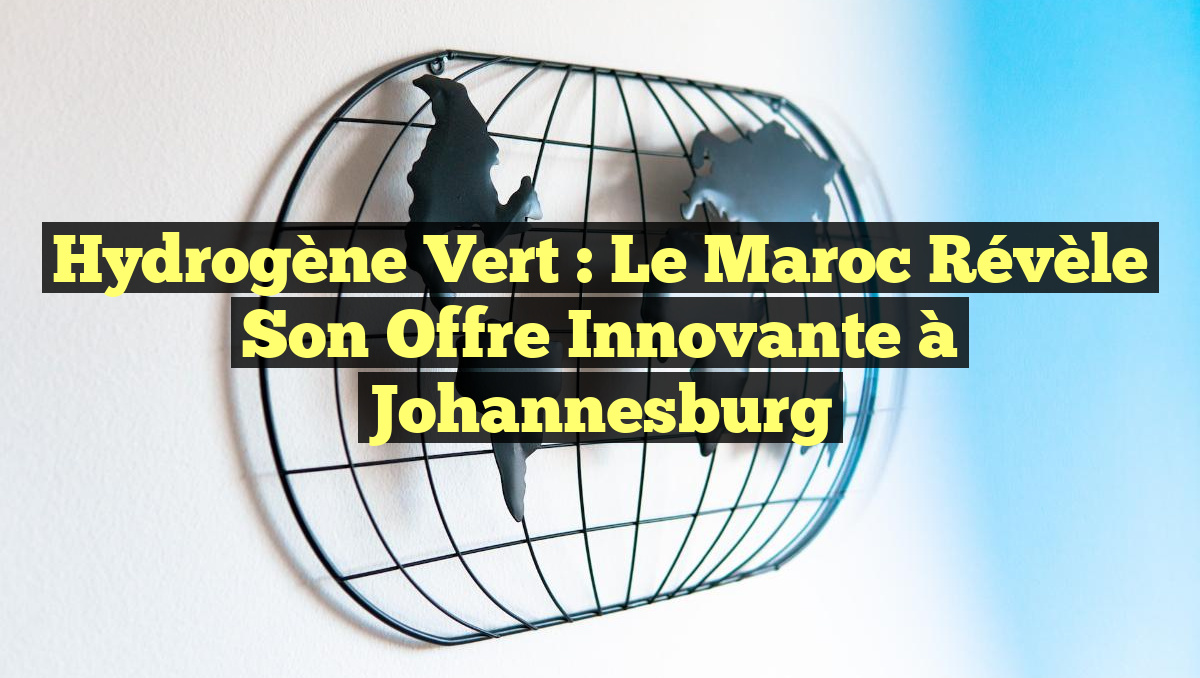 Hydrogène Vert : Le Maroc Révèle Son Offre Innovante à Johannesburg