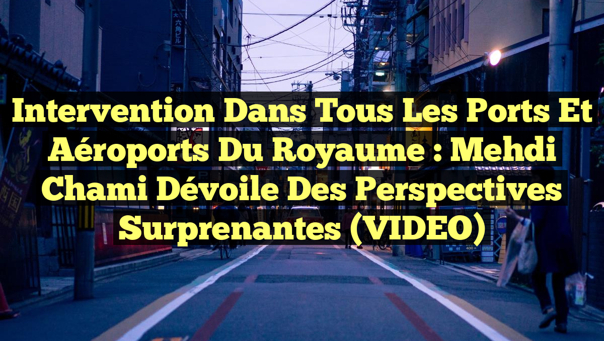 Intervention dans tous les ports et aéroports du Royaume : Mehdi Chami dévoile des perspectives surprenantes (VIDEO)