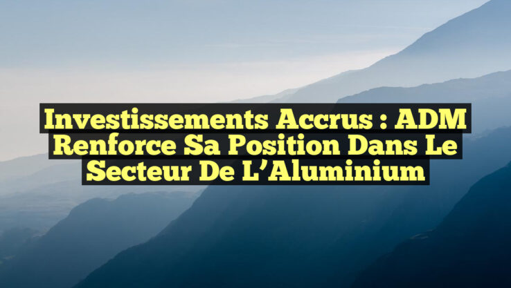Investissements Accrus : ADM Renforce sa Position dans le Secteur de l’Aluminium
