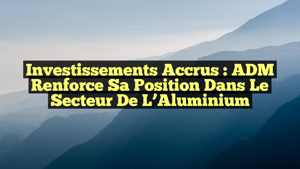 Investissements Accrus : ADM Renforce sa Position dans le Secteur de l&rsquo;Aluminium