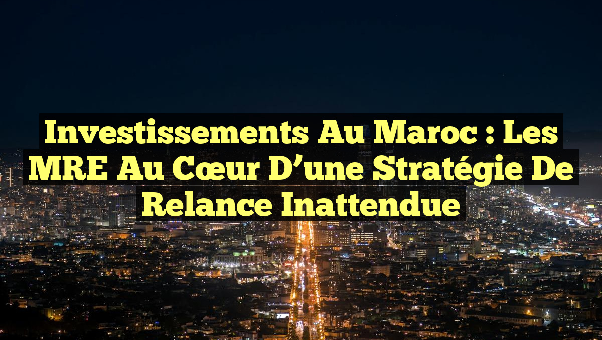 Investissements au Maroc : Les MRE au Cœur d&rsquo;une Stratégie de Relance Inattendue