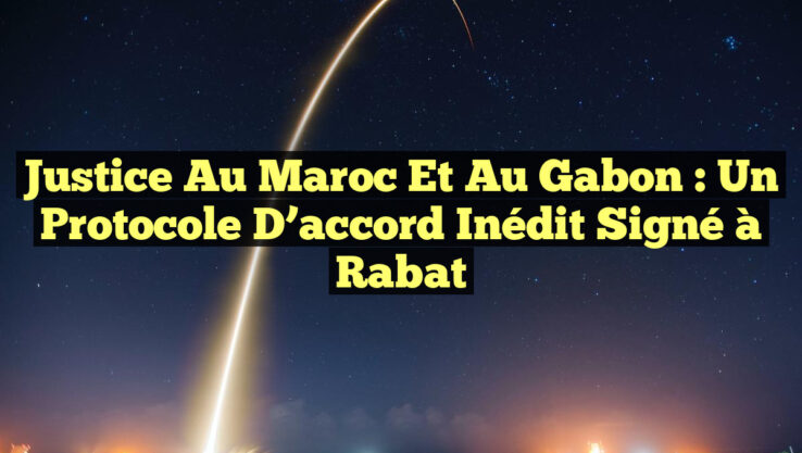 Justice au Maroc et au Gabon : Un protocole d’accord inédit signé à Rabat