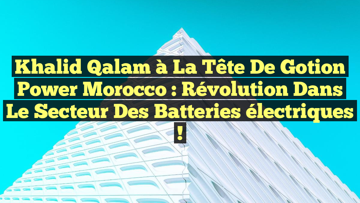 Khalid Qalam à la tête de Gotion Power Morocco : Révolution dans le secteur des batteries électriques !