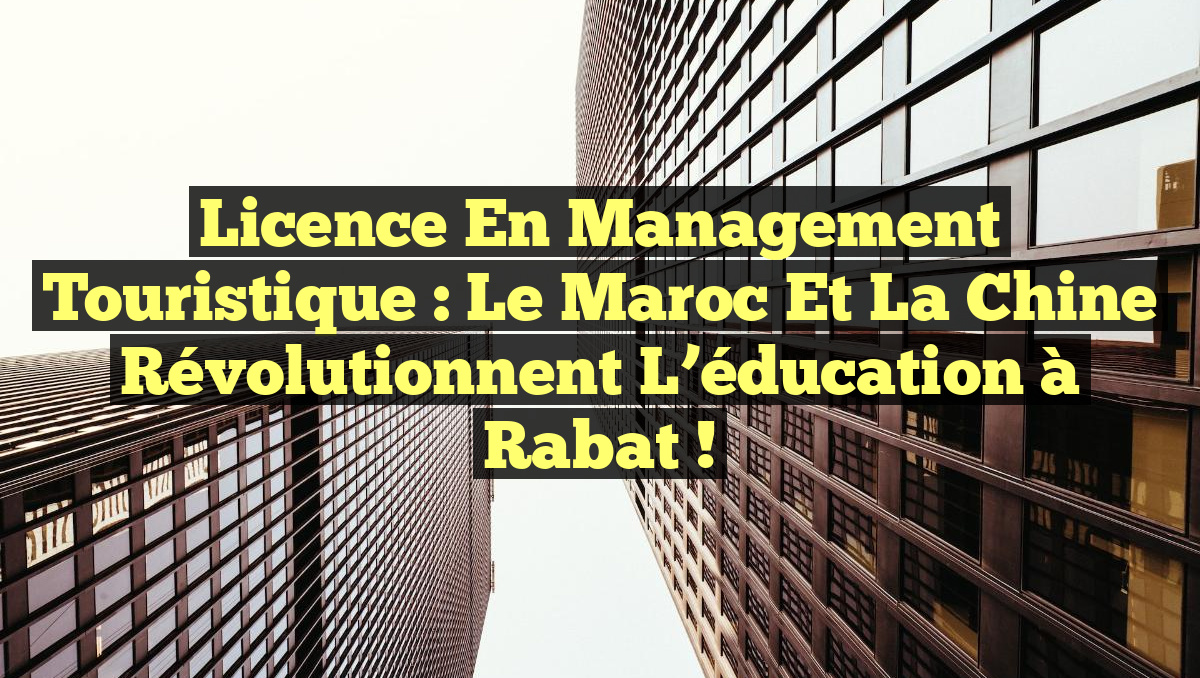 Licence en Management Touristique : Le Maroc et la Chine révolutionnent l&rsquo;éducation à Rabat !