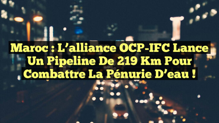 Maroc : L’alliance OCP-IFC lance un pipeline de 219 km pour combattre la pénurie d’eau !