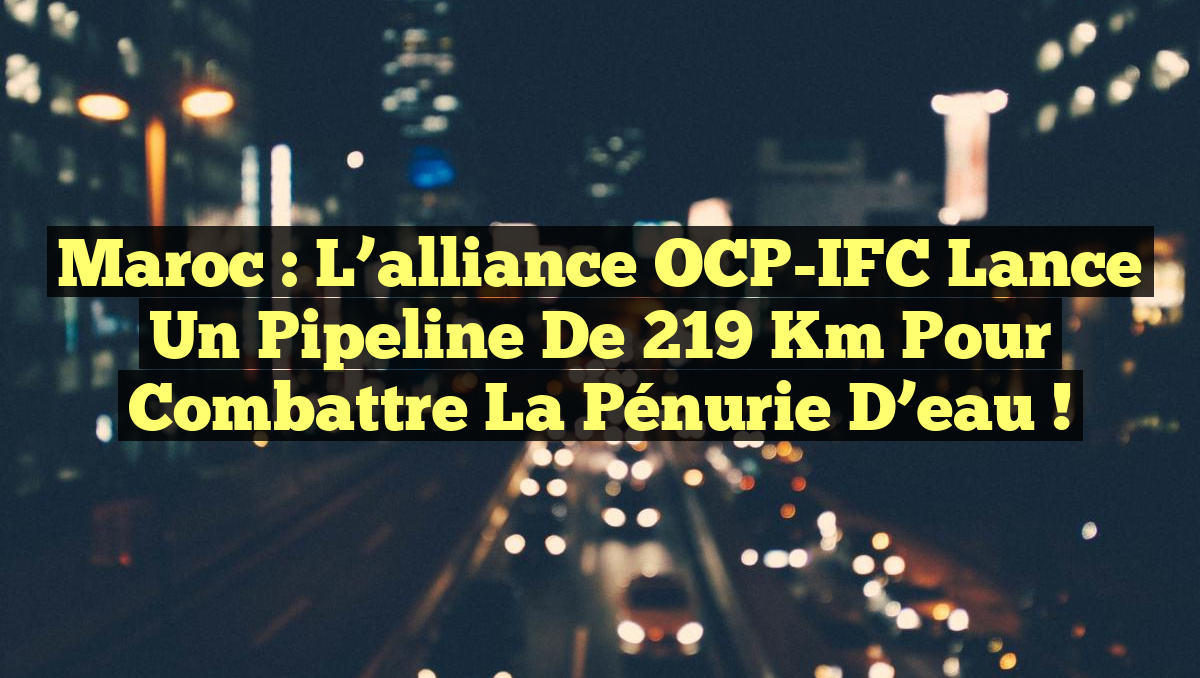 Maroc : L’alliance OCP-IFC lance un pipeline de 219 km pour combattre la pénurie d’eau !