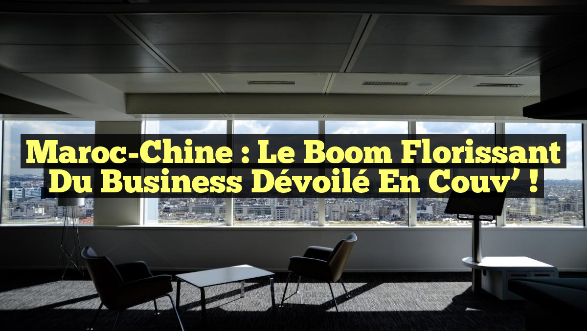 Maroc-Chine : Le Boom Florissant du Business Dévoilé en Couv&rsquo; !