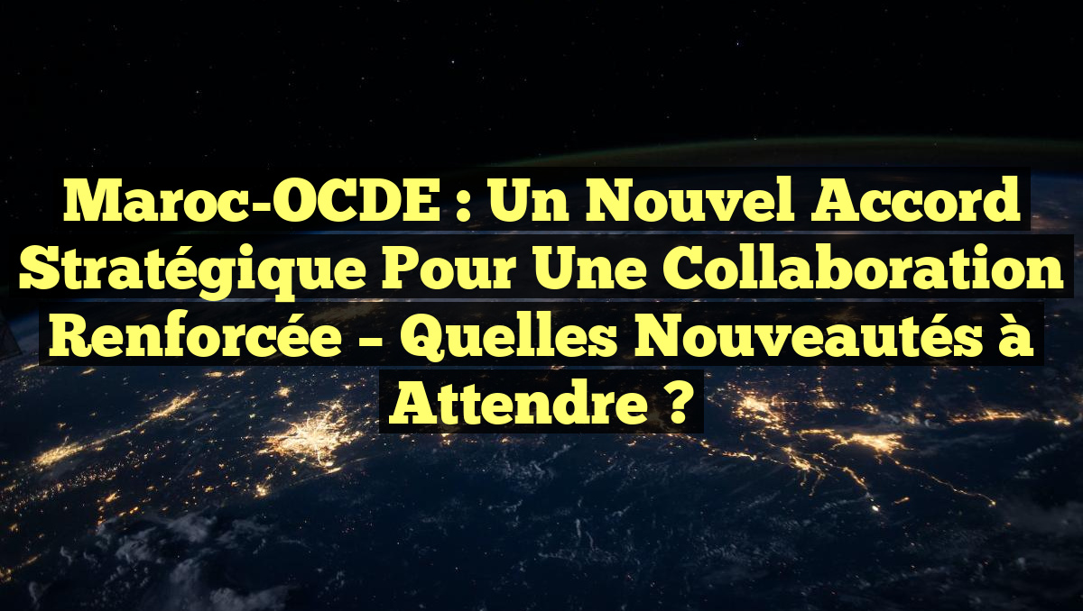 Maroc-OCDE : Un Nouvel Accord Stratégique pour Une Collaboration Renforcée – Quelles Nouveautés à Attendre ?