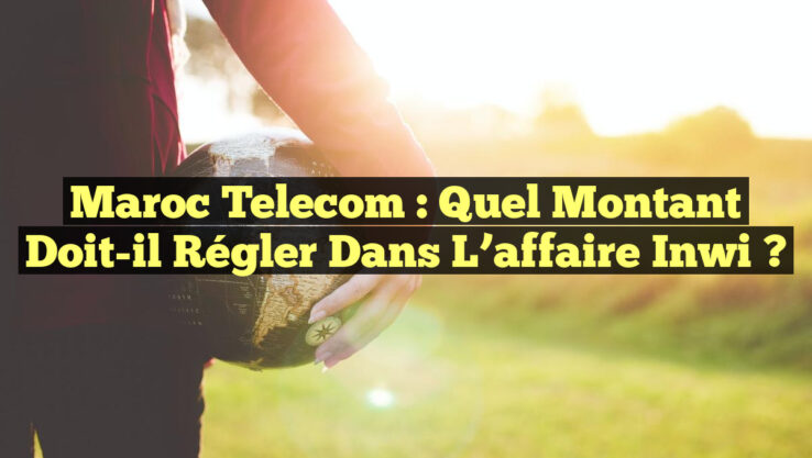 Maroc Telecom : Quel montant doit-il régler dans l’affaire inwi ?