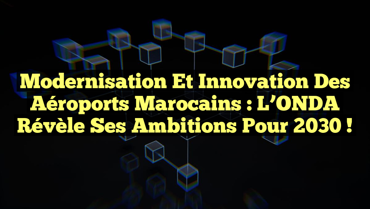 Modernisation et Innovation des Aéroports Marocains : L’ONDA Révèle ses Ambitions pour 2030 !