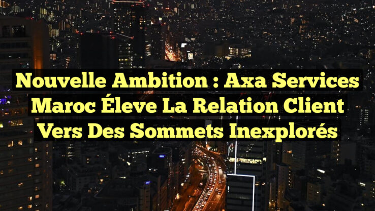 Nouvelle Ambition : Axa Services Maroc Éleve la Relation Client vers des Sommets Inexplorés