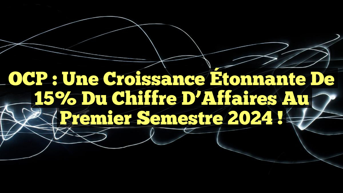 OCP : Une Croissance Étonnante de 15% du Chiffre d&rsquo;Affaires au Premier Semestre 2024 !